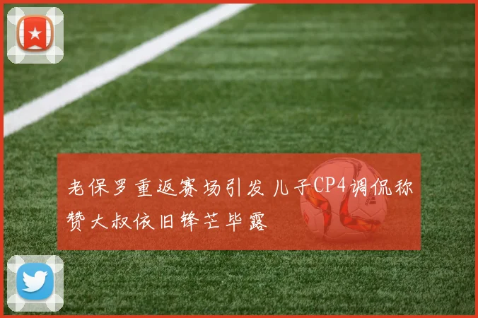 老保罗重返赛场引发儿子CP4调侃称赞大叔依旧锋芒毕露
