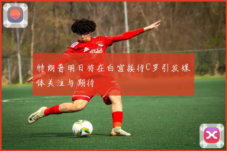 特朗普明日将在白宫接待C罗引发媒体关注与期待