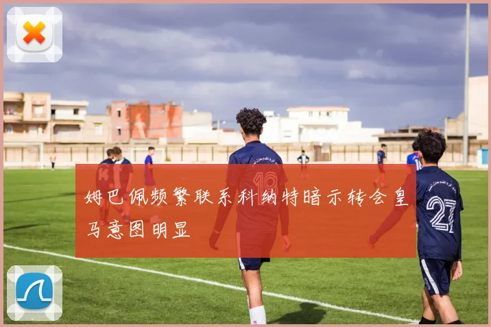 姆巴佩频繁联系科纳特暗示转会皇马意图明显