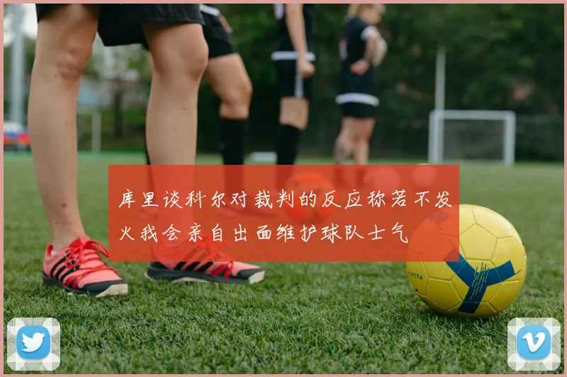 库里谈科尔对裁判的反应称若不发火我会亲自出面维护球队士气
