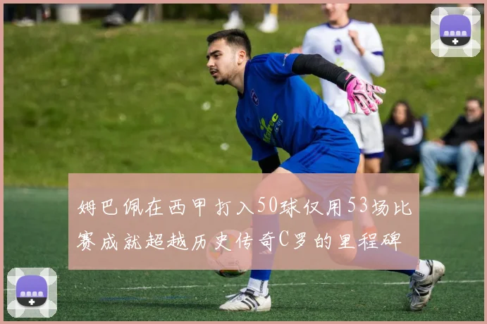 姆巴佩在西甲打入50球仅用53场比赛成就超越历史传奇C罗的里程碑
