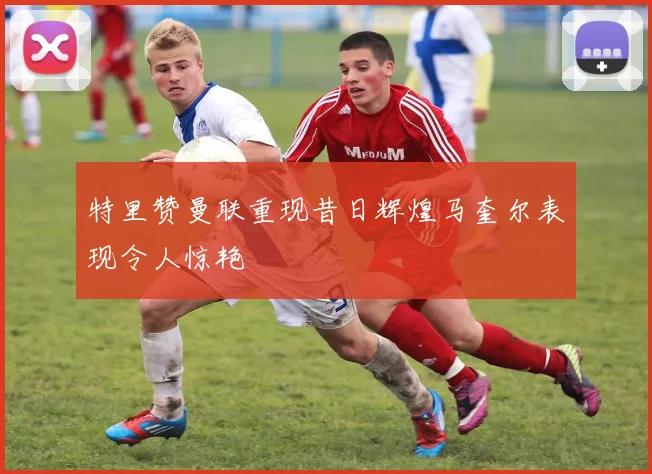 特里赞曼联重现昔日辉煌马奎尔表现令人惊艳