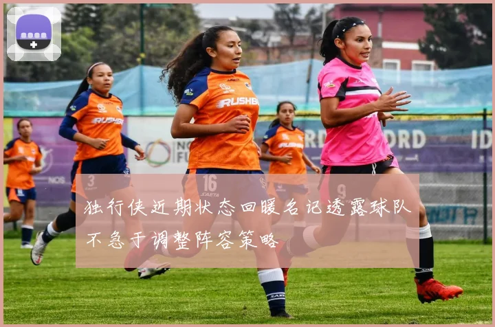 独行侠近期状态回暖名记透露球队不急于调整阵容策略