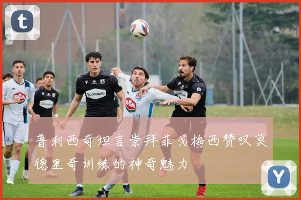 普利西奇坦言崇拜菲戈梅西赞叹莫德里奇训练的神奇魅力