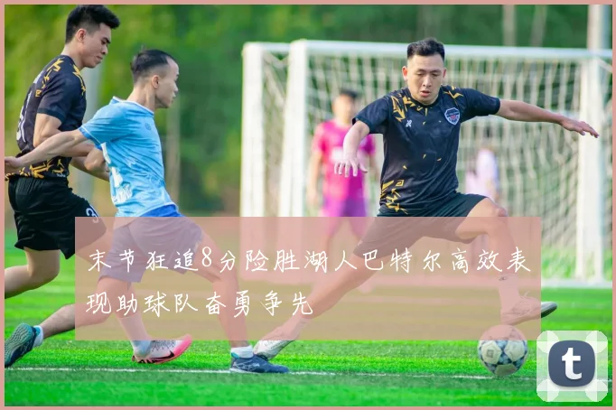 末节狂追8分险胜湖人巴特尔高效表现助球队奋勇争先