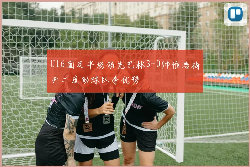 U16国足半场领先巴林3-0帅惟浩梅开二度助球队夺优势