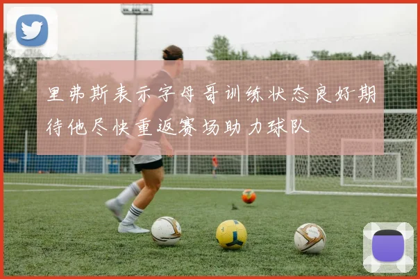 里弗斯表示字母哥训练状态良好期待他尽快重返赛场助力球队