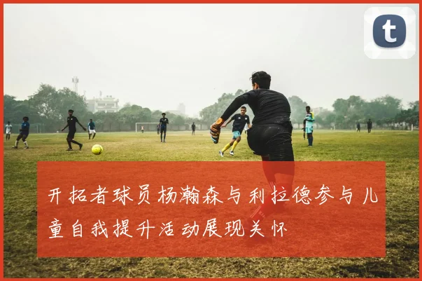 开拓者球员杨瀚森与利拉德参与儿童自我提升活动展现关怀