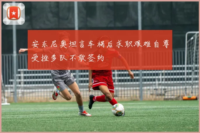 安东尼奥坦言车祸后求职艰难自尊受挫多队不敢签约