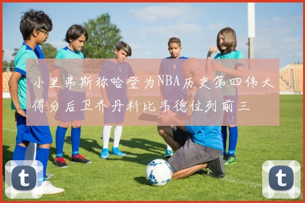 小里弗斯称哈登为NBA历史第四伟大得分后卫乔丹科比韦德位列前三