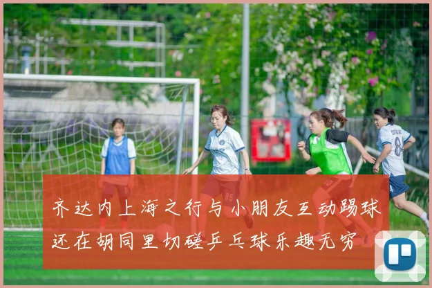 齐达内上海之行与小朋友互动踢球还在胡同里切磋乒乓球乐趣无穷