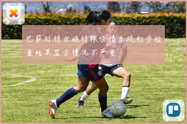 巴萨对特尔施特根伤情乐观初步检查结果显示情况不严重