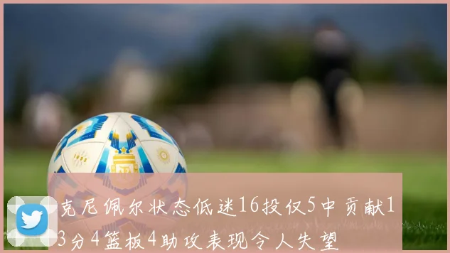 克尼佩尔状态低迷16投仅5中贡献13分4篮板4助攻表现令人失望