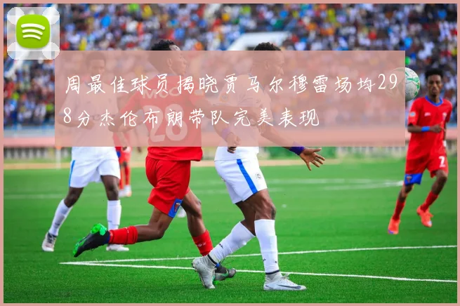 周最佳球员揭晓贾马尔穆雷场均298分杰伦布朗带队完美表现