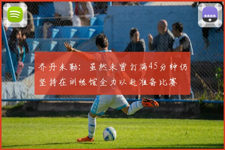乔丹米勒：虽然未曾打满45分钟仍坚持在训练馆全力以赴准备比赛