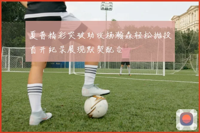夏普精彩突破助攻杨瀚森轻松抛投首开纪录展现默契配合