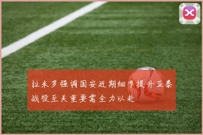 拉米罗强调国安近期细节提升亚泰战役至关重要需全力以赴