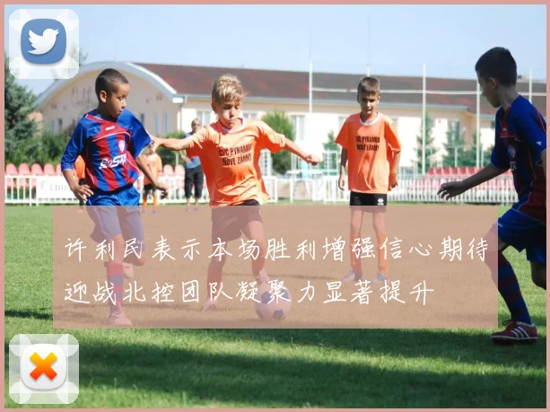 许利民表示本场胜利增强信心期待迎战北控团队凝聚力显著提升