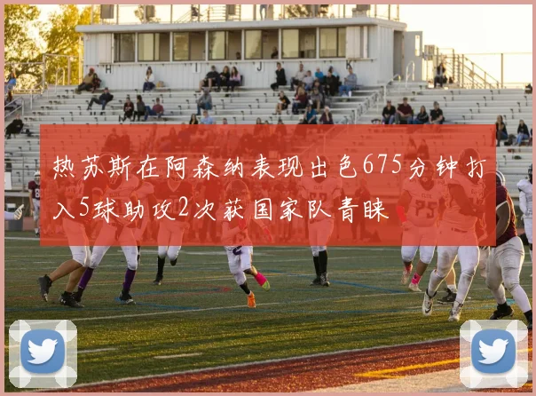 热苏斯在阿森纳表现出色675分钟打入5球助攻2次获国家队青睐