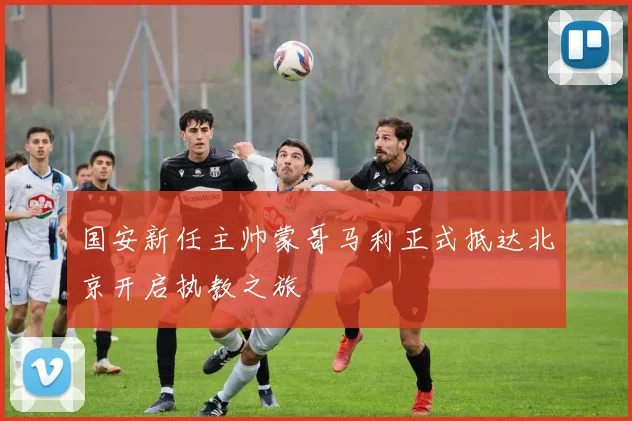 国安新任主帅蒙哥马利正式抵达北京开启执教之旅