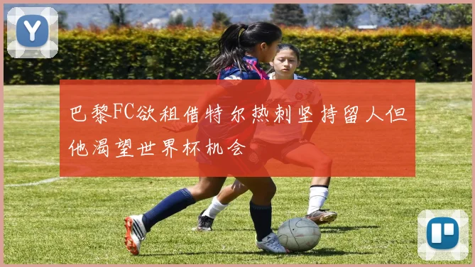 巴黎FC欲租借特尔热刺坚持留人但他渴望世界杯机会