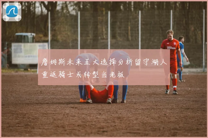 詹姆斯未来五大选择分析留守湖人重返骑士或转型当老板