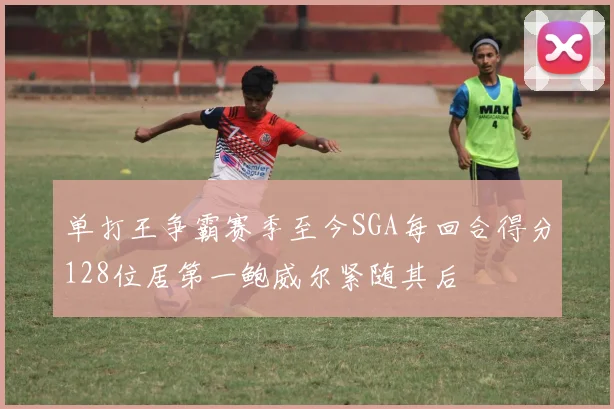单打王争霸赛季至今SGA每回合得分128位居第一鲍威尔紧随其后