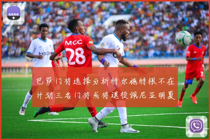 巴萨门将选择分析特尔施特根不在计划三名门将或将退役佩尼亚明夏回归展望