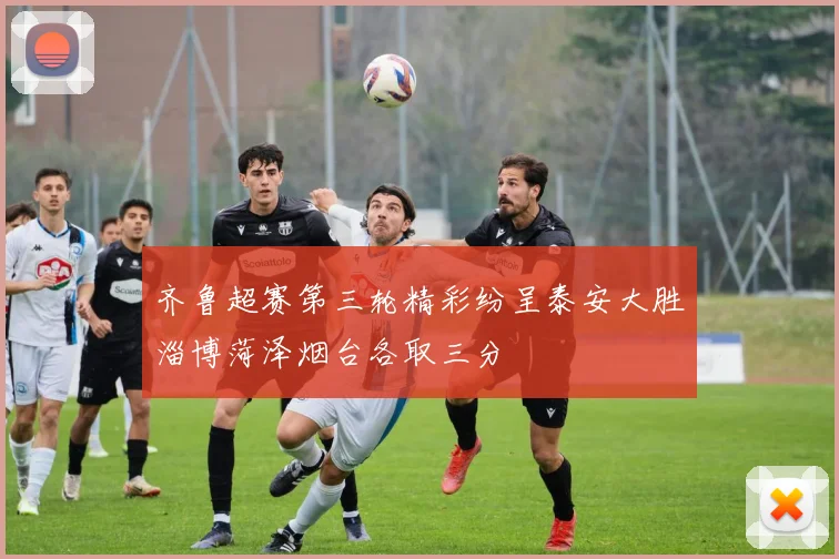齐鲁超赛第三轮精彩纷呈泰安大胜淄博菏泽烟台各取三分
