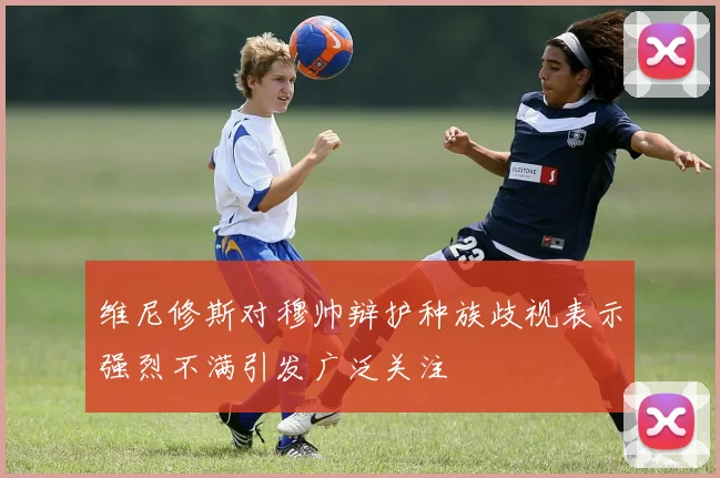 维尼修斯对穆帅辩护种族歧视表示强烈不满引发广泛关注