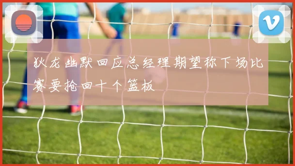 狄龙幽默回应总经理期望称下场比赛要抢回十个篮板