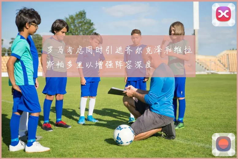 罗马考虑同时引进齐尔克泽和维拉斯帕多里以增强阵容深度