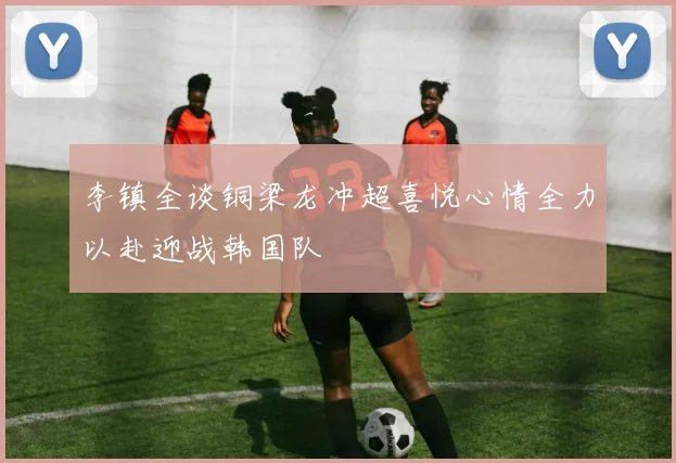 李镇全谈铜梁龙冲超喜悦心情全力以赴迎战韩国队
