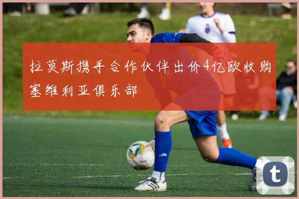 拉莫斯携手合作伙伴出价4亿欧收购塞维利亚俱乐部